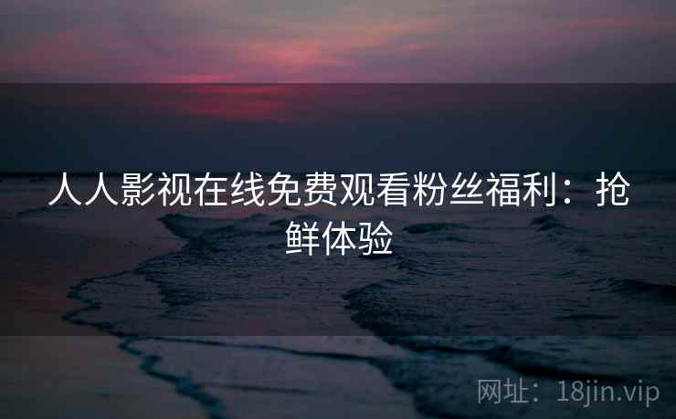 人人影视在线免费观看粉丝福利：抢鲜体验