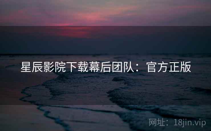 星辰影院下载幕后团队：官方正版