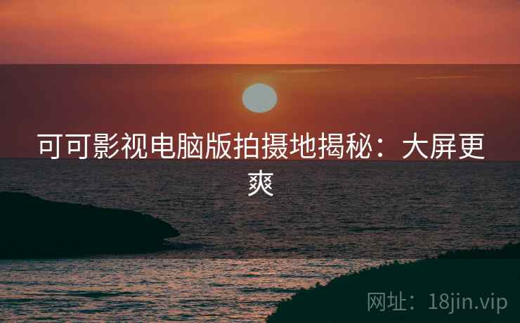 可可影视电脑版拍摄地揭秘：大屏更爽