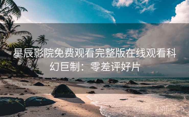 星辰影院免费观看完整版在线观看科幻巨制：零差评好片