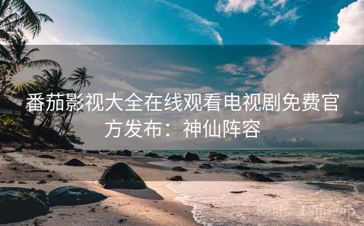 番茄影视大全在线观看电视剧免费官方发布：神仙阵容